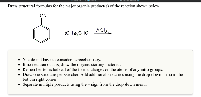 Draw structural formulas for the major organic product(s) of the reaction shown below.
CN
AICI3
+ (CH3)2CHCI
• You do not have to consider stereochemistry.
• If no reaction occurs, draw the organic starting material.
• Remember to include all of the formal charges on the atoms of any nitro groups.
• Draw one structure per sketcher. Add additional sketchers using the drop-down menu in the
bottom right corner.
• Separate multiple products using the + sign from the drop-down menu.
