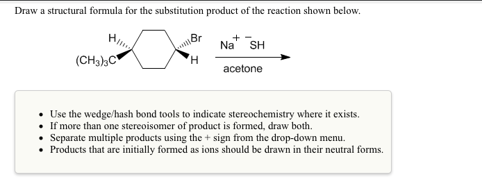 Draw a structural formula for the substitution product of the reaction shown below.
+ -
Na
SH
(CH3)3C
H,
acetone
• Use the wedge/hash bond tools to indicate stereochemistry where it exists.
• If more than one stereoisomer of product is formed, draw both.
• Separate multiple products using the + sign from the drop-down menu.
• Products that are initially formed as ions should be drawn in their neutral forms.

