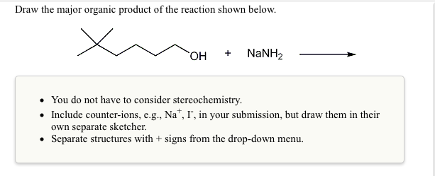Draw the major organic product of the reaction shown below.
HO
NaNH2
+
You do not have to consider stereochemistry.
• Include counter-ions, e.g., Na", I", in your submission, but draw them in their
own separate sketcher.
• Separate structures with + signs from the drop-down menu.
