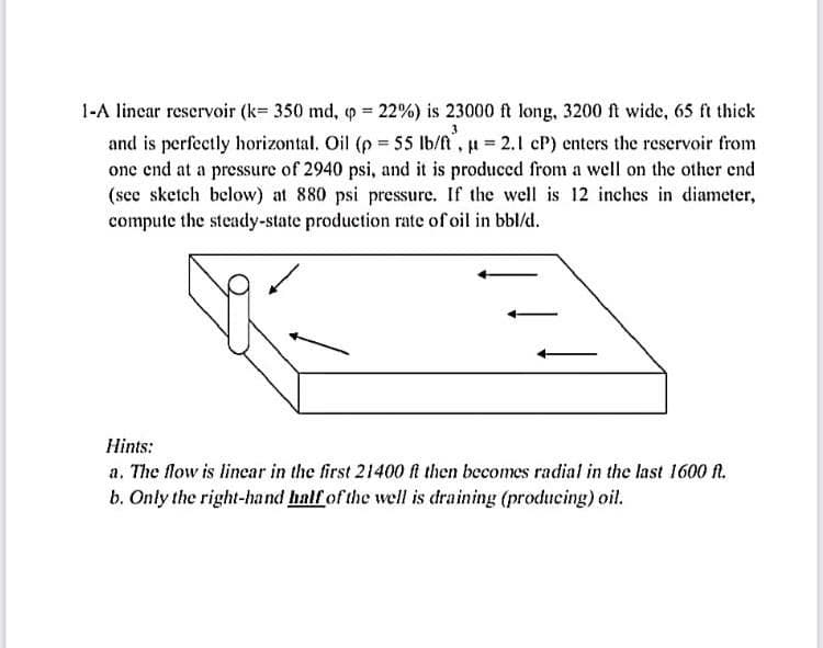 1-A linear reservoir (k= 350 md, q = 22%) is 23000 ft long, 3200 ft wide, 65 ft thick
and is perfectly horizontal. Oil (p = 55 Ib/fi, u 2.1 cP) enters the reservoir from
one end at a pressure of 2940 psi, and it is produced from a well on the other end
(see sketch below) at 880 psi pressure. If the well is 12 inches in diameter,
compute the steady-state production rate of oil in bbl/d.
Hints:
a. The flow is lincar in the first 21400 ft then becomes radial in the last 1600 fl.
b. Only the right-hand half of the well is draining (producing) oil.
