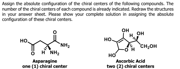 Assign the absolute configuration of the chiral centers of the following compounds. The
number of the chiral centers of each compound is already indicated. Redraw the structures
in your answer sheet. Please show your complete solution in assigning the absolute
configuration of these chiral centers.
он
OH
но,
но.
`NH2
CH2OH
H NH2
но
Ascorbic Acid
Asparagine
one (1) chiral center
two (2) chiral centers
