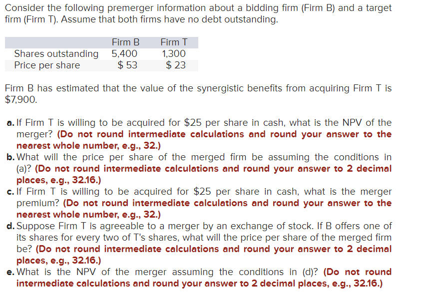 Consider the following premerger information about a bidding firm (Firm B) and a target
firm (Firm T). Assume that both firms have no debt outstanding.
Shares outstanding
Price per share
Firm B
5,400
$53
Firm T
1,300
$23
Firm B has estimated that the value of the synergistic benefits from acquiring Firm T is
$7,900.
a. If Firm T is willing to be acquired for $25 per share in cash, what is the NPV of the
merger? (Do not round intermediate calculations and round your answer to the
nearest whole number, e.g., 32.)
b. What will the price per share of the merged firm be assuming the conditions in
(a)? (Do not round intermediate calculations and round your answer to 2 decimal
places, e.g., 32.16.)
c. If Firm T is willing to be acquired for $25 per share in cash, what is the merger
premium? (Do not round intermediate calculations and round your answer to the
nearest whole number, e.g., 32.)
d. Suppose Firm T is agreeable to a merger by an exchange of stock. If B offers one of
its shares for every two of T's shares, what will the price per share of the merged firm
be? (Do not round intermediate calculations and round your answer to 2 decimal
places, e.g., 32.16.)
e. What is the NPV of the merger assuming the conditions in (d)? (Do not round
intermediate calculations and round your answer to 2 decimal places, e.g., 32.16.)