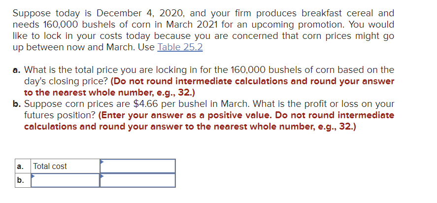 Suppose today is December 4, 2020, and your firm produces breakfast cereal and
needs 160,000 bushels of corn in March 2021 for an upcoming promotion. You would
like to lock in your costs today because you are concerned that corn prices might go
up between now and March. Use Table 25.2
a. What is the total price you are locking in for the 160,000 bushels of corn based on the
day's closing price? (Do not round intermediate calculations and round your answer
to the nearest whole number, e.g., 32.)
b. Suppose corn prices are $4.66 per bushel in March. What is the profit or loss on your
futures position? (Enter your answer as a positive value. Do not round intermediate
calculations and round your answer to the nearest whole number, e.g., 32.)
a.
b.
Total cost