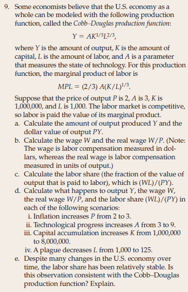 9. Some economists believe that the U.S. economy as a
whole can be modeled with the following production
function, called the Cobb-Douglas production function:
Y = AK/3[2/3,
where Y is the amount of output, K is the amount of
capital, L is the amount of labor, and A is a parameter
that measures the state of technology. For this production
function, the marginal product of labor is
MPL = (2/3) A(K/L)!/3.
Suppose that the price of output P is 2, A is 3, K is
1,000,000, and L is 1,000. The labor market is competitive,
so labor is paid the value of its marginal product.
a. Calculate the amount of output produced Y and the
dollar value of output PY.
b. Calculate the wage W and the real wage W/P. (Note:
The wage is labor compensation measured in dol-
lars, whereas the real wage is labor compensation
measured in units of output.)
c. Calculate the labor share (the fraction of the value of
output that is paid to labor), which is (WL)/(PY).
d. Calculate what happens to output Y, the wage W,
the real wage W/P, and the labor share (WL)/(PY) in
each of the following scenarios:
i. Inflation increases P from 2 to 3.
ii. Technological progress increases A from 3 to 9.
iii. Capital accumulation increases K from 1,000,000
to 8,000,000.
iv. A plague decreases L from 1,000 to 125.
e. Despite many changes in the U.S. economy over
time, the labor share has been relatively stable. Is
this observation consistent with the Cobb-Douglas
production function? Explain.

