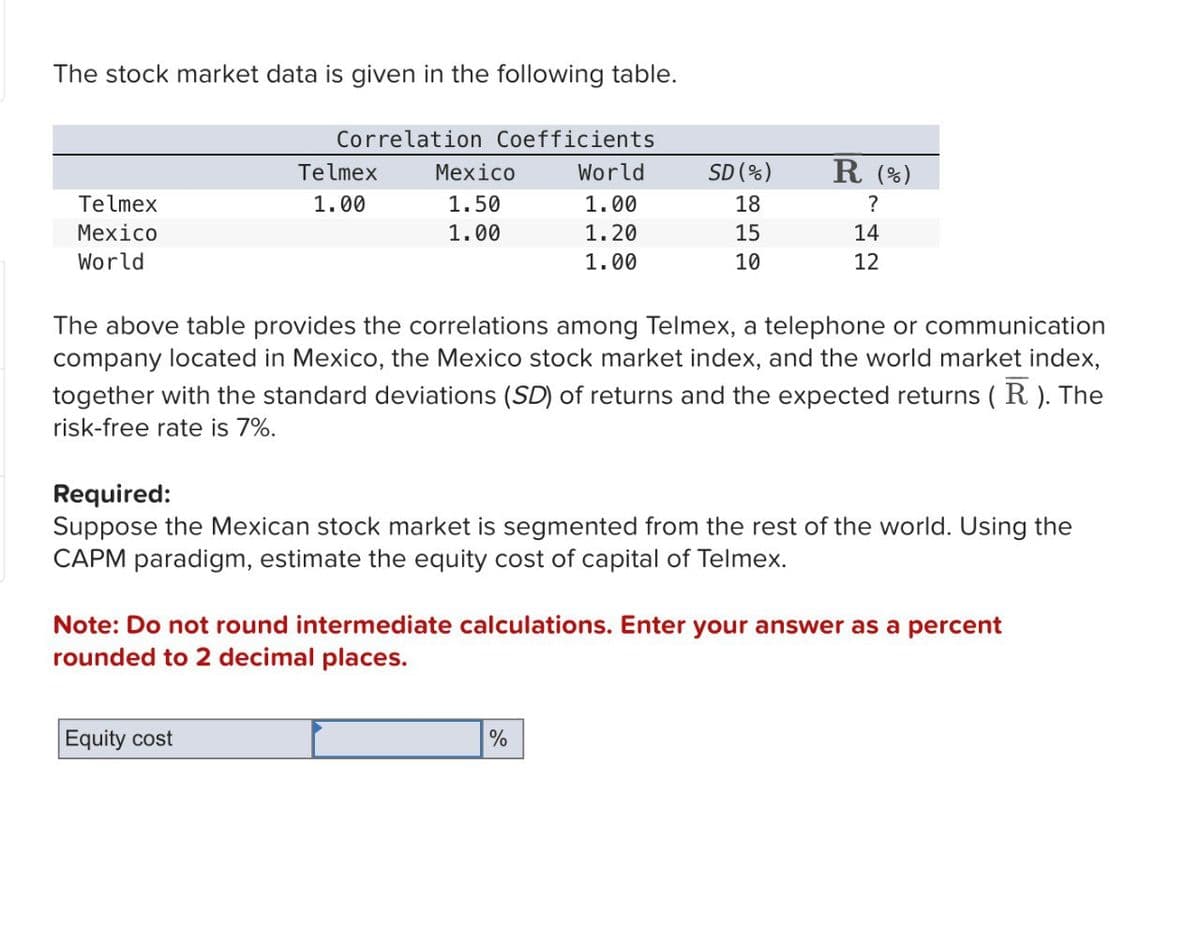 The stock market data is given in the following table.
Correlation Coefficients
Telmex
Telmex
Mexico
World
1.00
Mexico
World
SD (%)
R (%)
1.50
1.00
18
?
1.00
1.20
15
14
1.00
10
12
The above table provides the correlations among Telmex, a telephone or communication
company located in Mexico, the Mexico stock market index, and the world market index,
together with the standard deviations (SD) of returns and the expected returns ( R ). The
risk-free rate is 7%.
Required:
Suppose the Mexican stock market is segmented from the rest of the world. Using the
CAPM paradigm, estimate the equity cost of capital of Telmex.
Note: Do not round intermediate calculations. Enter your answer as a percent
rounded to 2 decimal places.
Equity cost
%