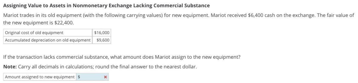 Assigning Value to Assets in Nonmonetary Exchange Lacking Commercial Substance
Mariot trades in its old equipment (with the following carrying values) for new equipment. Mariot received $6,400 cash on the exchange. The fair value of
the new equipment is $22,400.
Original cost of old equipment
$16,000
Accumulated depreciation on old equipment $9,600
If the transaction lacks commercial substance, what amount does Mariot assign to the new equipment?
Note: Carry all decimals in calculations; round the final answer to the nearest dollar.
Amount assigned to new equipment $
x