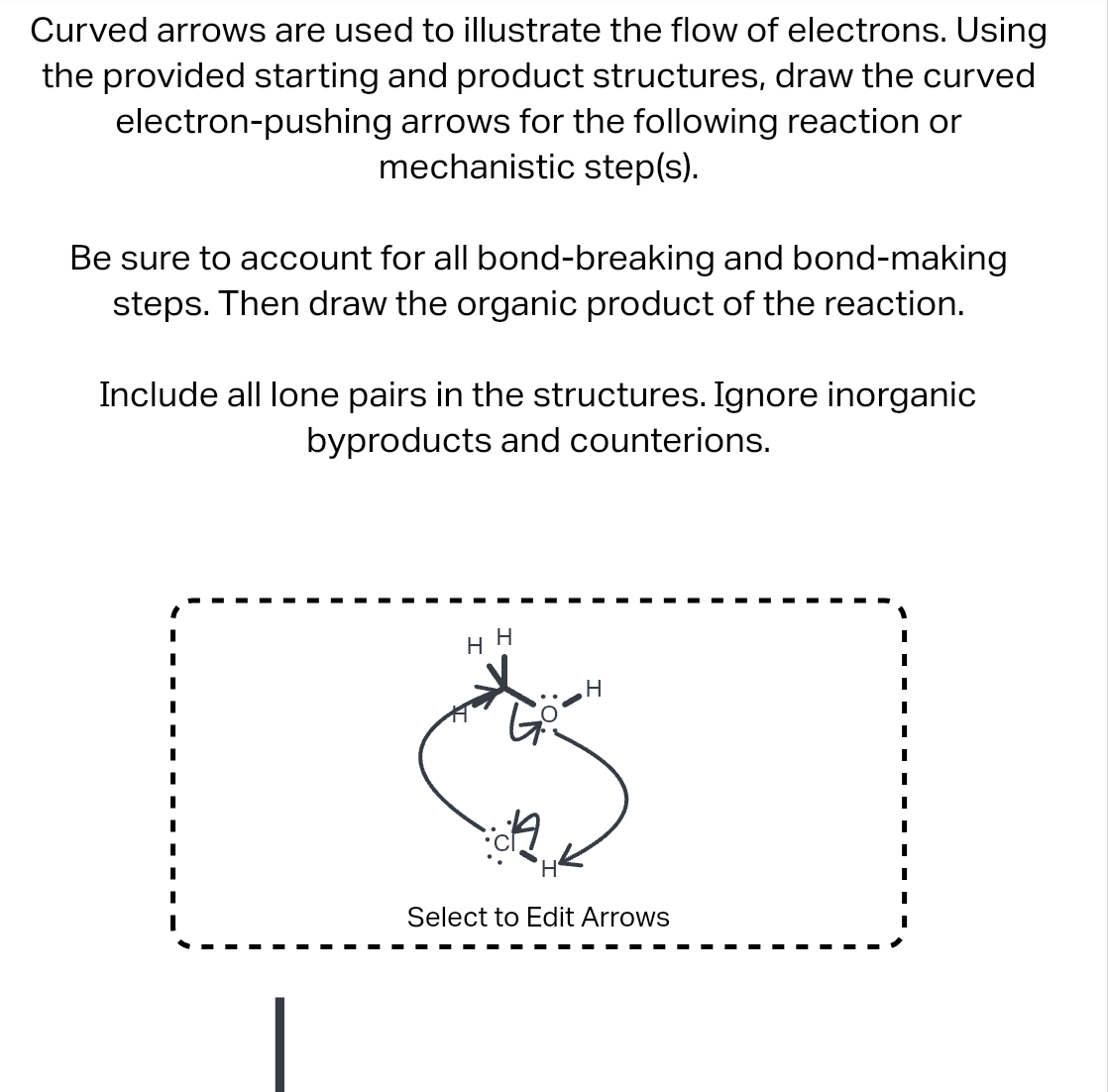 Curved arrows are used to illustrate the flow of electrons. Using
the provided starting and product structures, draw the curved
electron-pushing arrows for the following reaction or
mechanistic step(s).
Be sure to account for all bond-breaking and bond-making
steps. Then draw the organic product of the reaction.
Include all lone pairs in the structures. Ignore inorganic
byproducts and counterions.
HH
H
Select to Edit Arrows