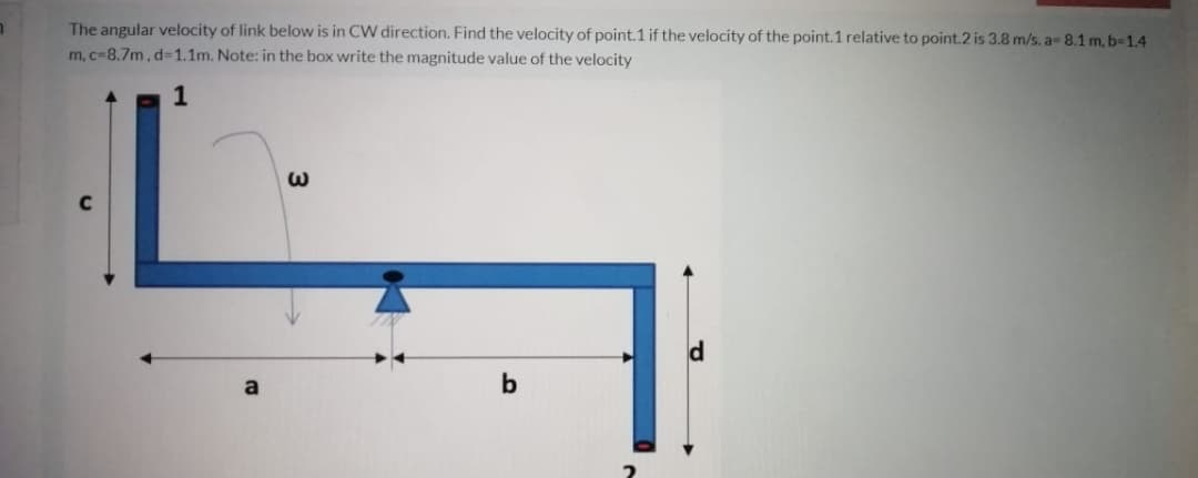 The angular velocity of link below is in CW direction. Find the velocity of point.1 if the velocity of the point.1 relative to point.2 is 3.8 m/s. a- 8.1 m, b-1.4
m, c-8.7m, d31.1m. Note: in the box write the magnitude value of the velocity
1
b
