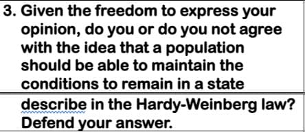 3. Given the freedom to express your
opinion, do you or do you not agree
with the idea that a population
should be able to maintain the
conditions to remain in a state
describe in the Hardy-Weinberg law?
Defend your answer.
