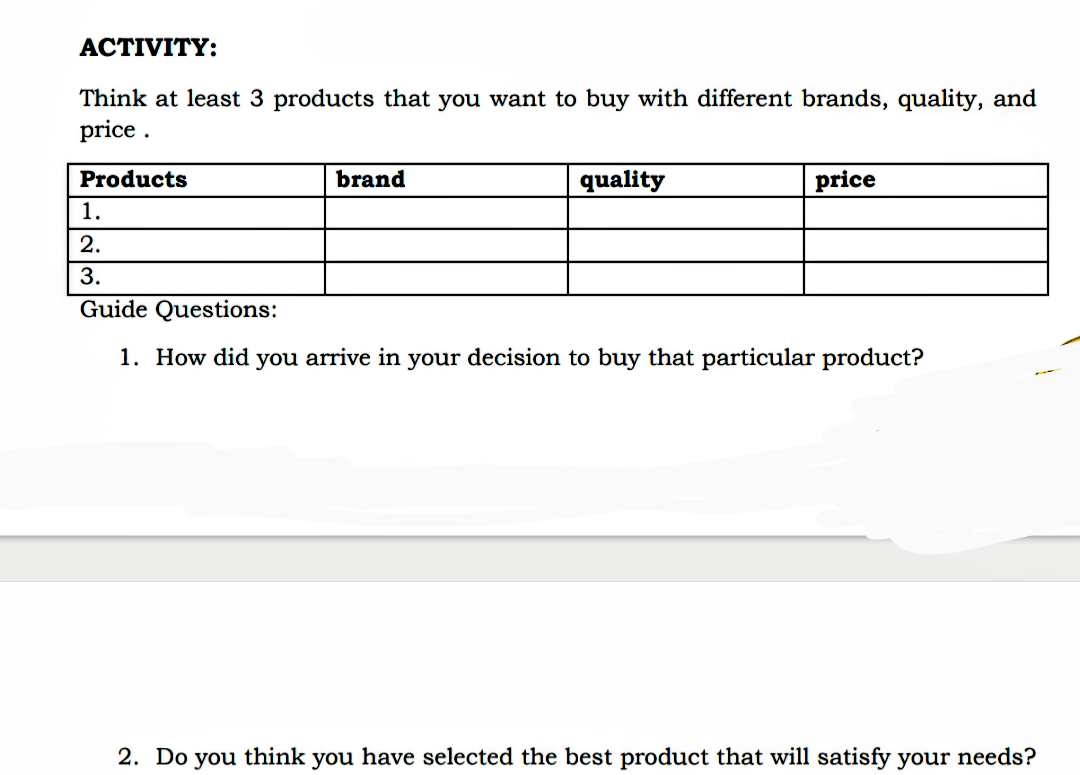 АСTIVITY:
Think at least 3 products that you want to buy with different brands, quality, and
price .
Products
brand
quality
price
1.
2.
3.
Guide Questions:
1. How did you arrive in your decision to buy that particular product?
2. Do you think you have selected the best product that will satisfy your needs?
