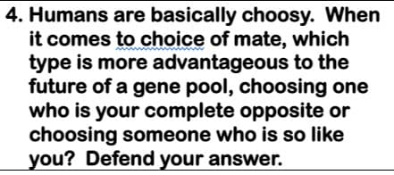 4. Humans are basically choosy. When
it comes to choice of mate, which
type is more advantageous to the
future of a gene pool, choosing one
who is your complete opposite or
choosing someone who is so like
you? Defend your answer.
