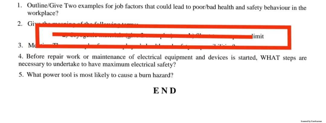 1. Outline/Give Two examples for job factors that could lead to poor/bad health and safety behaviour in the
workplace?
2. Give thegning
limit
FB
3. Me
0
4. Before repair work or maintenance of electrical equipment and devices is started, WHAT steps are
necessary to undertake to have maximum electrical safety?
5. What power tool is most likely to cause a burn hazard?
END
Scanned by Candcase