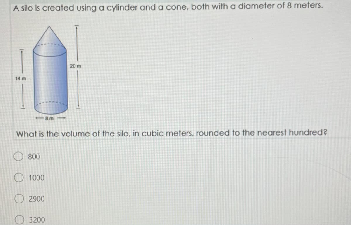 A silo is created using a cylinder and a cone, both witha diameter of 8 meters.
20 m
14 m
8 m-
What is the volume of the silo, in cubic meters, rounded to the nearest hundred?
800
1000
2900
3200
