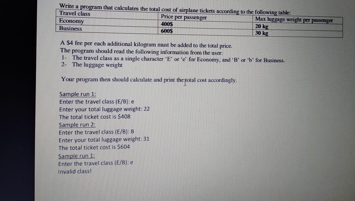 Write a program that calculates the total cost of airplane tickets according to the following table:
Travel class
Price per passenger
Economy
Business
400$
600$
Max luggage weight per passenger
20 kg
30 kg
A $4 fee per each additional kilogram must be added to the total price.
The program should read the following information from the user:
1- The travel class as a single character 'E' or 'e' for Economy, and 'B' or 'b' for Business.
2- The luggage weight
Your program then should calculate and print the total cost accordingly.
Sample run 1:
Enter the travel class (E/B): e
Enter your total luggage weight: 22
The total ticket cost is $408
Sample run 2:
Enter the travel class (E/B): B
Enter your total luggage weight: 31
The total ticket cost is $604
Sample run 1:
Enter the travel class (E/B): e
Invalid class!
