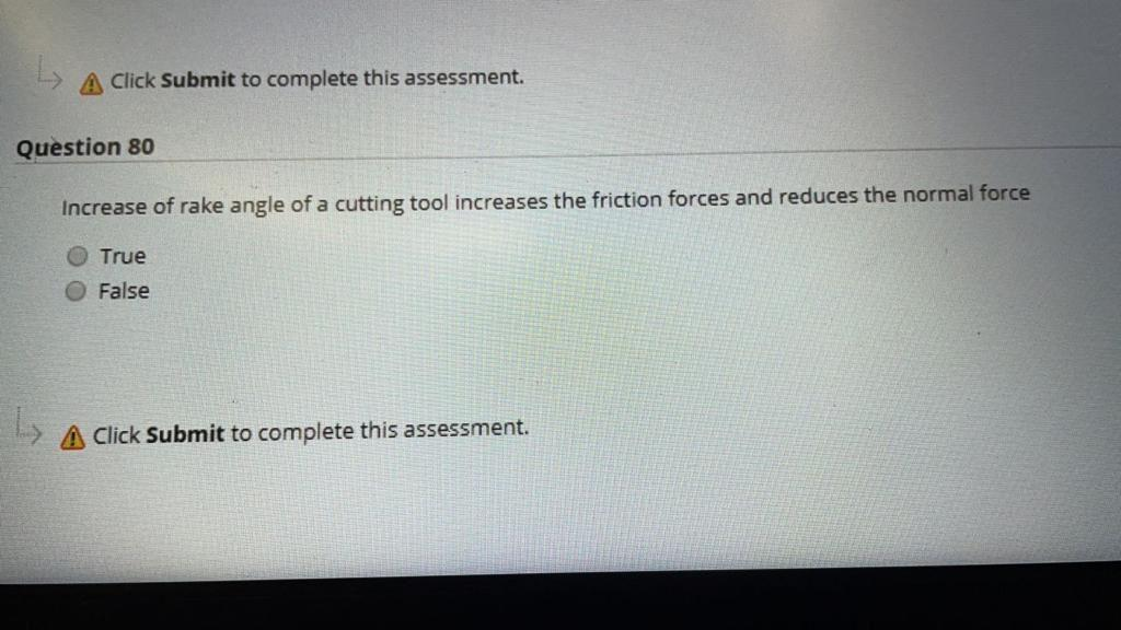 A Click Submit to complete this assessment.
Question 80
Increase of rake angle of a cutting tool increases the friction forces and reduces the normal force
O True
O False
A Click Submit to complete this assessment.

