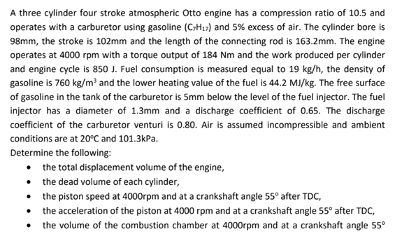 A three cylinder four stroke atmospheric Otto engine has a compression ratio of 10.5 and
operates with a carburetor using gasoline (C7H17) and 5% excess of air. The cylinder bore is
98mm, the stroke is 102mm and the length of the connecting rod is 163.2mm. The engine
operates at 4000 rpm with a torque output of 184 Nm and the work produced per cylinder
and engine cycle is 850 J. Fuel consumption is measured equal to 19 kg/h, the density of
gasoline is 760 kg/m³ and the lower heating value of the fuel is 44.2 MJ/kg. The free surface
of gasoline in the tank of the carburetor is 5mm below the level of the fuel injector. The fuel
injector has a diameter of 1.3mm and a discharge coefficient of 0.65. The discharge
coefficient of the carburetor venturi is 0.80. Air is assumed incompressible and ambient
conditions are at 20°C and 101.3kPa.
Determine the following:
⚫ the total displacement volume of the engine,
⚫ the dead volume of each cylinder,
⚫ the piston speed at 4000rpm and at a crankshaft angle 55° after TDC,
⚫ the acceleration of the piston at 4000 rpm and at a crankshaft angle 55° after TDC,
⚫ the volume of the combustion chamber at 4000rpm and at a crankshaft angle 55°