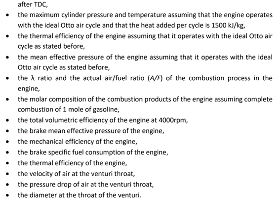 after TDC,
the maximum cylinder pressure and temperature assuming that the engine operates
with the ideal Otto air cycle and that the heat added per cycle is 1500 kJ/kg,
⚫ the thermal efficiency of the engine assuming that it operates with the ideal Otto air
cycle as stated before,
⚫ the mean effective pressure of the engine assuming that it operates with the ideal
Otto air cycle as stated before,
⚫ the ratio and the actual air/fuel ratio (A/F) of the combustion process in the
engine,
⚫ the molar composition of the combustion products of the engine assuming complete
combustion of 1 mole of gasoline,
⚫ the total volumetric efficiency of the engine at 4000rpm,
⚫the brake mean effective pressure of the engine,
⚫ the mechanical efficiency of the engine,
the brake specific fuel consumption of the engine,
⚫ the thermal efficiency of the engine,
⚫the velocity of air at the venturi throat,
⚫the pressure drop of air at the venturi throat,
the diameter at the throat of the venturi.