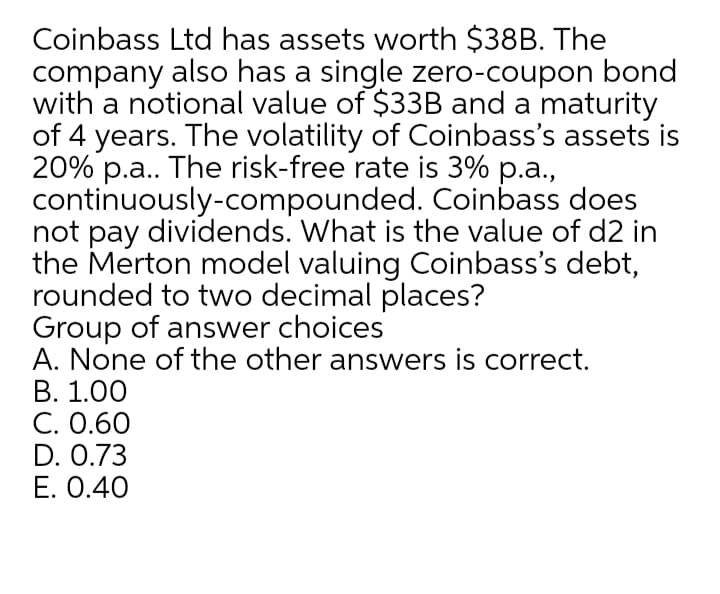 Coinbass Ltd has assets worth $38B. The
company also has a single zero-coupon bond
with a notional value of $33B and a maturity
of 4 years. The volatility of Coinbass's assets is
20% p.a. The risk-free rate is 3% p.a.,
continuously-compounded. Coinbass does
not pay dividends. What is the value of d2 in
the Merton model valuing Coinbass's debt,
rounded to two decimal places?
Group of answer choices
A. None of the other answers is correct.
В. 1.00
C. 0.60
D. 0.73
E. 0.40
