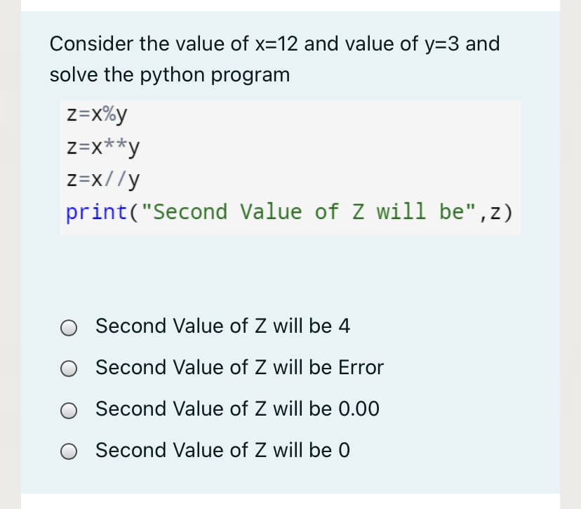 Consider the value of x=12 and value of y=3 and
solve the python program
z=x%y
z=x**y
z=x//y
print("Second Value of Z will be",z)
Second Value of Z will be 4
Second Value of Z will be Error
Second Value of Z will be 0.00
Second Value of Z will be 0
