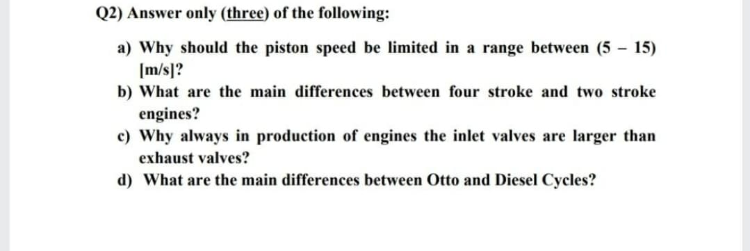 Q2) Answer only (three) of the following:
a) Why should the piston speed be limited in a range between (5 - 15)
[m/s]?
b) What are the main differences between four stroke and two stroke
engines?
c) Why always in production of engines the inlet valves are larger than
exhaust valves?
d) What are the main differences between Otto and Diesel Cycles?
