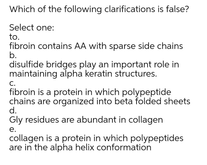 Which of the following clarifications is false?
Select one:
to.
fibroin contains AA with sparse side chains
b.
disulfide bridges play an important role in
maintaining alpha keratin structures.
C.
fibroin is a protein in which polypeptide
chains are organized into beta folded sheets
d.
Gly residues are abundant in collagen
е.
collagen is a protein in which polypeptides
are in the alpha helix conformation
