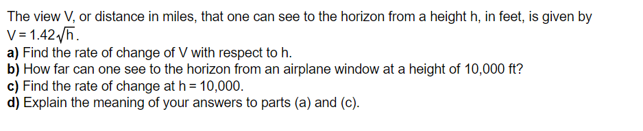 The view V, or distance in miles, that one can see to the horizon from a height h, in feet, is given by
V = 1.42√/h.
a) Find the rate of change of V with respect to h.
b) How far can one see to the horizon from an airplane window at a height of 10,000 ft?
c) Find the rate of change at h = 10,000.
d) Explain the meaning of your answers to parts (a) and (c).