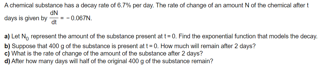A chemical substance has a decay rate of 6.7% per day. The rate of change of an amount N of the chemical after t
dN
days is given by = -0.067N.
dt
a) Let No represent the amount of the substance present at t = 0. Find the exponential function that models the decay.
b) Suppose that 400 g of the substance is present at t = 0. How much will remain after 2 days?
c) What is the rate of change of the amount of the substance after 2 days?
d) After how many days will half of the original 400 g of the substance remain?