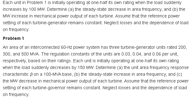 Each unit in Problem 1 is initially operating at one-half its own rating when the load suddenly
increases by 100 MW. Determine (a) the steady-state decrease in area frequency, and (b) the
MW increase in mechanical power output of each turbine. Assume that the reference power
setting of each turbine-generator remains constant. Neglect losses and the dependence of load
on frequency.
Problem 1
An area of an interconnected 60-Hz power system has three turbine-generator units rated 200,
300, and 500 MVA. The regulation constants of the units are 0.03, 0.04, and 0.06 per unit,
respectively, based on their ratings. Each unit is initially operating at one-half its own rating
when the load suddenly decreases by 150 MW. Deternine (a) the unit area frequency response
characteristic 8on a 100-MVA base, (b) the steady-state increase in area frequency, and (C)
the MW decrease in mechanical power output of each turbine. Assume that the reference power
setting of each turbine-governor remains constant. Neglect losses and the dependence of load
on frequency.
