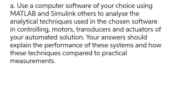 a. Use a computer software of your choice using
MATLAB and Simulink others to analyse the
analytical techniques used in the chosen software
in controlling, motors, transducers and actuators of
your automated solution. Your answers should
explain the performance of these systems and how
these techniques compared to practical
measurements.