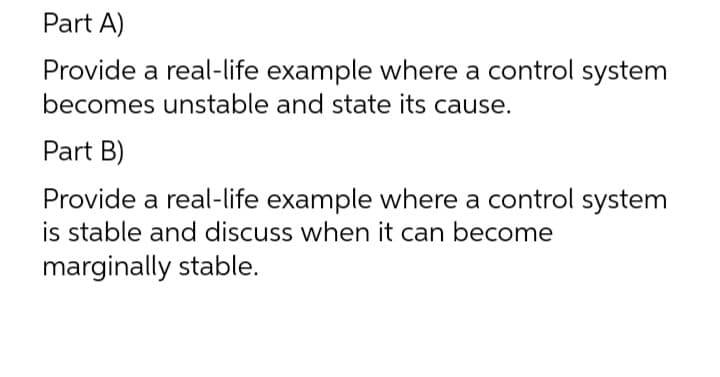 Part A)
Provide
a real-life example where a control system
becomes unstable and state its cause.
Part B)
Provide a real-life example where a control system
is stable and discuss when it can become
marginally stable.