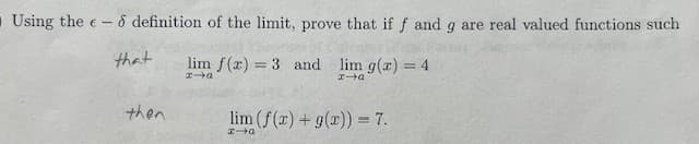 O Using the e- - definition of the limit, prove that if f and g are real valued functions such
that
lim f(x) = 3 and
lim g(x) = 4
x→a
HIG
then
lim (f(x) + g(x)) = 7.
x-a