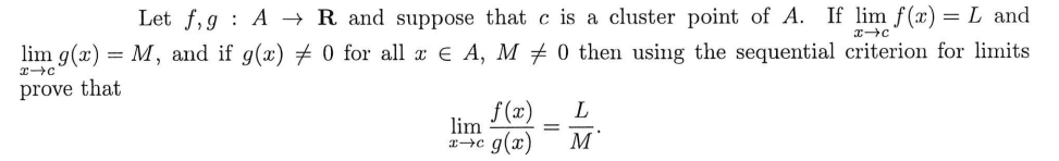 lim g(x)
x-c
prove that
=
x-c
Let f, g AR and suppose that c is a cluster point of A. If lim f(x) = L and
0 then using the sequential criterion for limits
M, and if g(x) 0 for all x € A, M
f(x)
lim
x→c g(x)
=
L
M'