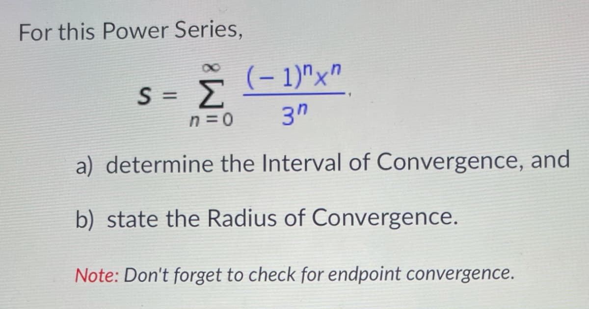 For this Power Series,
(– 1)"x"
OC
S = >
n = 0
3"
a) determine the Interval of Convergence, and
b) state the Radius of Convergence.
Note: Don't forget to check for endpoint convergence.
