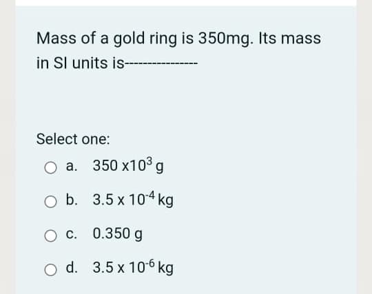 Mass of a gold ring is 350mg. Its mass
in Sl units is
Select one:
O a. 350 x103³ g
O b. 3.5 x 104 kg
O c. 0.350 g
O d. 3.5 x 106 kg
