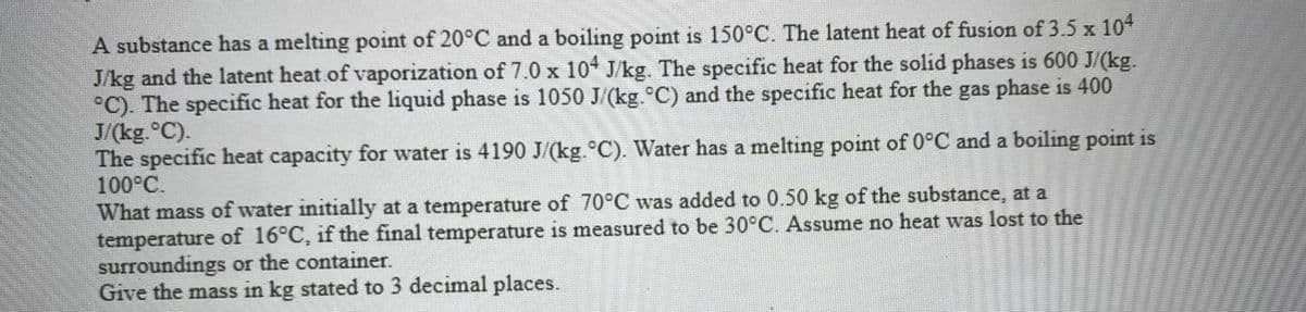 A substance has a melting point of 20°C and a boiling point is 150°C. The latent heat of fusion of 3.5 x 104
J/kg and the latent heat.of vaporization of 7.0 x 10* J/kg. The specific heat for the solid phases is 600 J/(kg.
°C). The specific heat for the liquid phase is 1050 J/(kg.°C) and the specific heat for the gas phase is 400
J/(kg.°C).
The specific heat capacity for water is 4190 J/(kg.°C). Water has a melting point of 0°C and a boiling point is
100°C.
What mass of water initially at a temperature of 70°C was added to 0.50 kg of the substance, at a
temperature of 16°C, if the final temperature is measured to be 30°C.. Assume no heat was lost to the
surroundings or the container.
Give the mass in kg stated to 3 decimal places.
