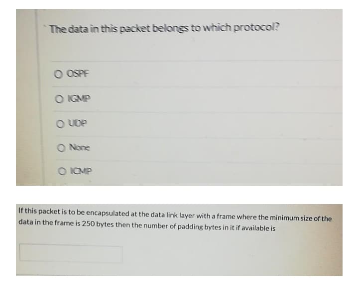 The data in this packet belongs to which protocol?
O OSPF
O IGMP
O UDP
O None
O ICMP
If this packet is to be encapsulated at the data link layer with a frame where the minimum size of the
data in the frame is 250 bytes then the number of padding bytes in it if available is
