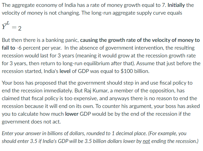 The aggregate economy of India has a rate of money growth equal to 7. Initially the
velocity of money is not changing. The long-run aggregate supply curve equals
2
But then there is a banking panic, causing the growth rate of the velocity of money to
fall to -6 percent per year. In the absence of government intervention, the resulting
recession would last for 3 years (meaning it would grow at the recession growth rate
for 3 years, then return to long-run equilibrium after that). Assume that just before the
recession started, India's level of GDP was equal to $100 billion.
Your boss has proposed that the government should step in and use fiscal policy to
end the recession immediately. But Raj Kumar, a member of the opposition, has
claimed that fiscal policy is too expensive, and anyways there is no reason to end the
recession because it will end on its own. To counter his argument, your boss has asked
you to calculate how much lower GDP would be by the end of the recession if the
government does not act.
Enter your answer in billions of dollars, rounded to 1 decimal place. (For example, you
should enter 3.5 if India's GDP will be 3.5 billion dollars lower by not ending the recession.)
