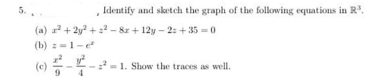 5.. .
Identify and sketch the graph of the following equations in R.
(a) z? + 2y? + 2? - 8r + 12y - 2z + 35 = 0
(b) z = 1- e
y?
(c)
9
22
4
= 1. Show the traces as well.
