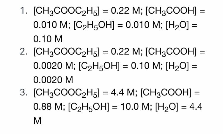 1. [CH3COOC2H5] = 0.22 M; [CH3COOH] =
0.010 M; [С2Н5ОН] — 0.010 M; [Н0] 3
0.10 М
2. [CH3COOC2H5] = 0.22 M; [CH3COOH] =
0.0020 M; [С2H5ОН] — 0.10 M%; [Н0]3
%3|
0.0020 М
3. [CH3COOC,H5] = 4.4 M; [CH3COOH] =
0.88 M; [C2H5ОН] — 10.0 М; [Н20] %3D4.4
M
