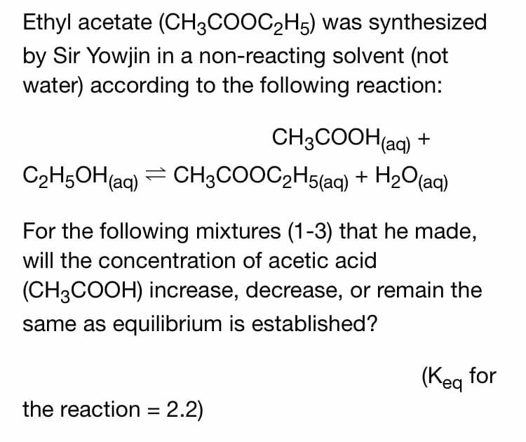 Ethyl acetate (CH3COOC2H5) was synthesized
by Sir Yowjin in a non-reacting solvent (not
water) according to the following reaction:
CH3COOH(aq) +
C2H5OH(ag) = CH3COOC2H5(aq) + H2O(aq)
For the following mixtures (1-3) that he made,
will the concentration of acetic acid
(CH3COOH) increase, decrease, or remain the
same as equilibrium is established?
(Keg for
the reaction = 2.2)
