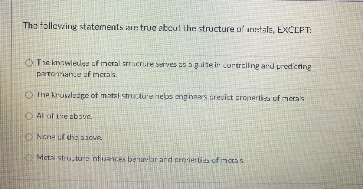 The following statements are true about the structure of metals, EXCEPT:
The knowledge of metal structure serves as a guide in controlling and predicting
performance of metals.
The knowledge of metal structure helps engineers predict properties of metals.
All of the above.
O None of the above.
O Metal structure influences behavior and properties of metals.
