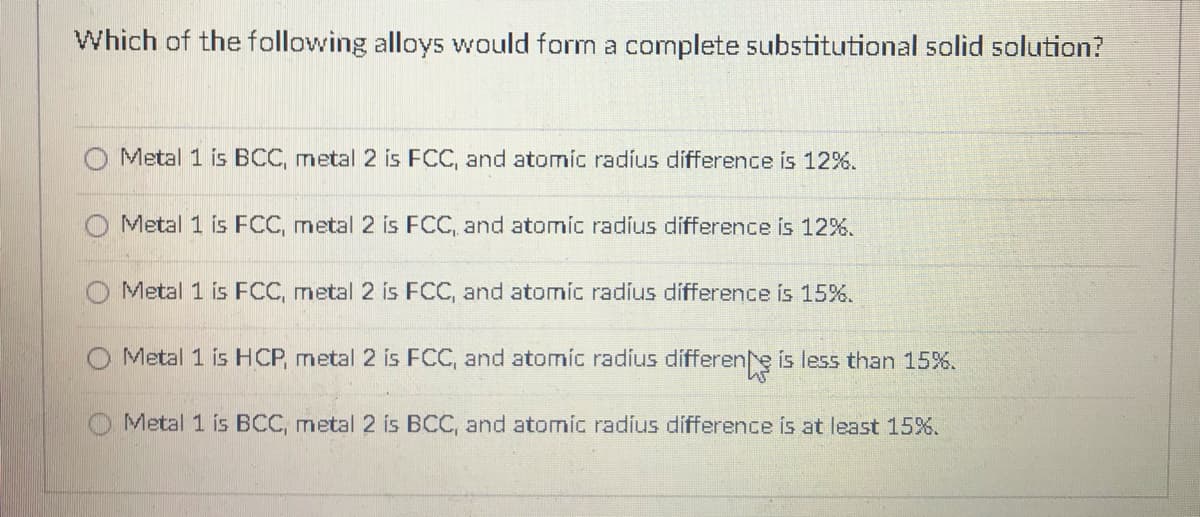 Which of the following alloys would form a complete substitutional solid solution?
Metal 1 is BCC, metal 2 is FCC, and atomic radíus difference is 12%.
Metal 1 is FCC, metal 2 is FCC, and atomic radius difference is 12%.
Metal 1 is FCC, metal 2 is FCC, and atomic radíus difference is 15%.
Metal 1 is HCP, metal 2 is FCC, and atomic radius differene is less than 15%.
Metal 1 is BCC, metal 2 is BCC, and atomic radius difference is at least 15%.
