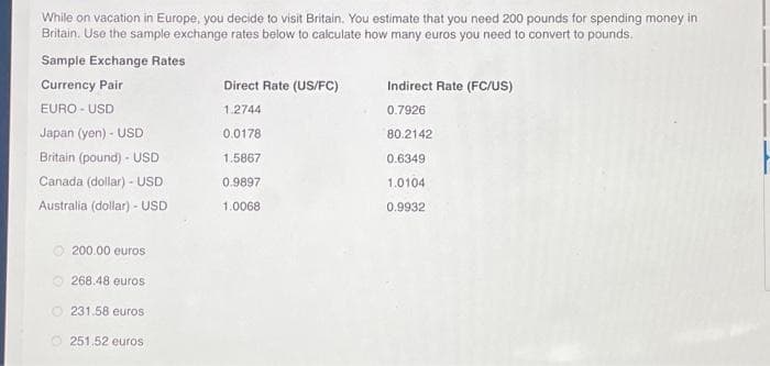 While on vacation in Europe, you decide to visit Britain. You estimate that you need 200 pounds for spending money in
Britain. Use the sample exchange rates below to calculate how many euros you need to convert to pounds.
Sample Exchange Rates
Currency Pair
EURO-USD
Japan (yen) - USD
Britain (pound)- USD
Canada (dollar) - USD
Australia (dollar) - USD
200.00 euros
268.48 euros
O231.58 euros
O251.52 euros
Direct Rate (US/FC)
1.2744
0.0178
1.5867
0.9897
1.0068
Indirect Rate (FC/US)
0.7926
80.2142
0.6349
1.0104
0.9932