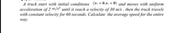 A truck start with initial conditions (v.=0,s. = 0) and moves with uniform
acceleration of 2 m/s until it reach a velocity of 30 m/s . then the truck travels
with constant velocity for 60 seconds. Calculate the average speed for the entire
way.
