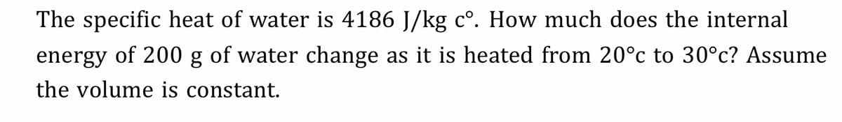 The specific heat of water is 4186 J/kg c°. How much does the internal
energy of 200 g of water change as it is heated from 20°c to 30°c? Assume
the volume is constant.
