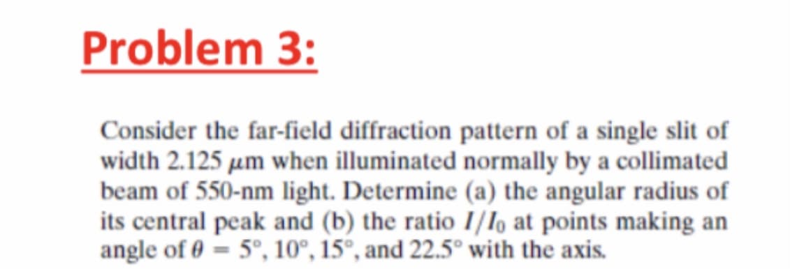 Problem 3:
Consider the far-field diffraction pattern of a single slit of
width 2.125 µm when illuminated normally by a collimated
beam of 550-nm light. Determine (a) the angular radius of
its central peak and (b) the ratio I/Io at points making an
angle of 0 = 5°, 10°, 15°, and 22.5° with the axis.
