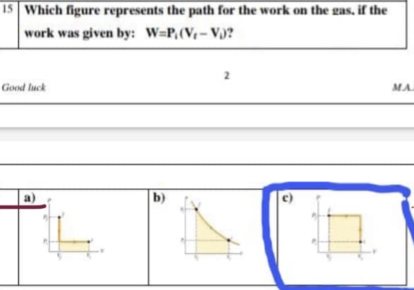 15 Which figure represents the path for the work on the gas, if the
work was given by: W=P,(V- V)?
Good luck
MA
b)
