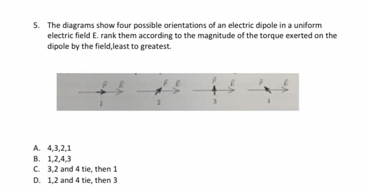5. The diagrams show four possible orientations of an electric dipole in a uniform
electric field E. rank them according to the magnitude of the torque exerted on the
dipole by the field,least to greatest.
FE
A. 4,3,2,1
B. 1,2,4,3
C. 3,2 and 4 tie, then 1
D. 1,2 and 4 tie, then 3
