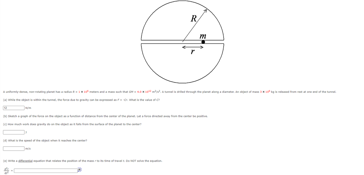 R.
m
A uniformly-dense, non-rotating planet has a radius R = 1 x 106 meters and a mass such that GM = 4.0 x 1012 m2/s3. A tunnel is drilled through the planet along a diameter. An object of mass 3 x 106 kg is released from rest at one end of the tunnel.
(a) While the object is within the tunnel, the force due to gravity can be expressed as F = -Cr. What is the value of C?
12
N/m
(b) Sketch a graph of the force on the object as a function of distance from the center of the planet. Let a force directed away from the center be positive.
(c) How much work does gravity do on the object as it falls from the surface of the planet to the center?
(d) What is the speed of the object when it reaches the center?
m/s
(e) Write a differential equation that relates the position of the mass r to its time of travel t. Do NOT solve the equation.
d?r
dt2
