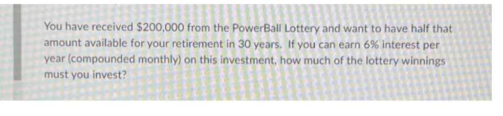 You have received $200,000 from the PowerBall Lottery and want to have half that
amount available for your retirement in 30 years. If you can earn 6% interest per
year (compounded monthly) on this investment, how much of the lottery winnings
must you invest?

